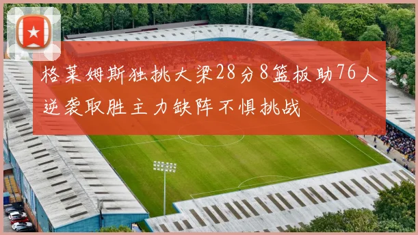 格莱姆斯独挑大梁28分8篮板助76人逆袭取胜主力缺阵不惧挑战