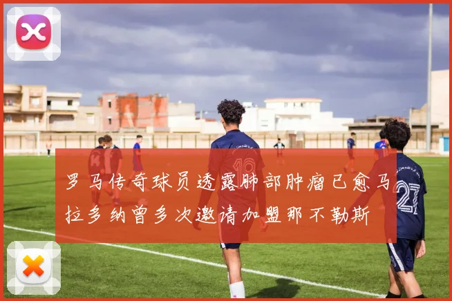 罗马传奇球员透露肺部肿瘤已愈马拉多纳曾多次邀请加盟那不勒斯