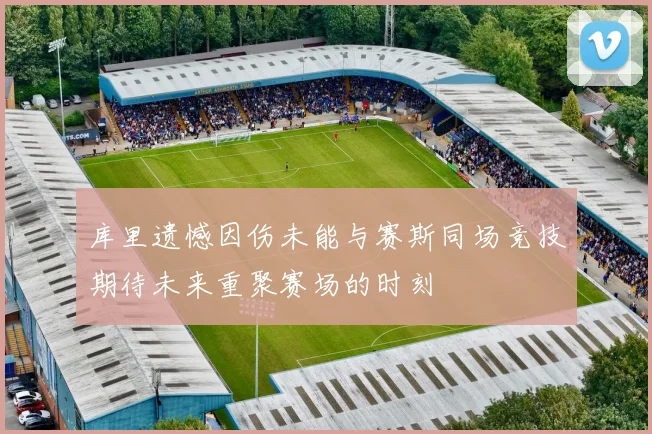 库里遗憾因伤未能与赛斯同场竞技期待未来重聚赛场的时刻