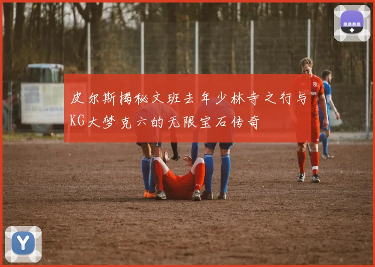 皮尔斯揭秘文班去年少林寺之行与KG大梦克六的无限宝石传奇