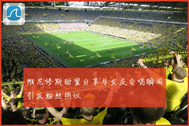 维尼修斯甜蜜分享与女友合唱瞬间引发粉丝热议