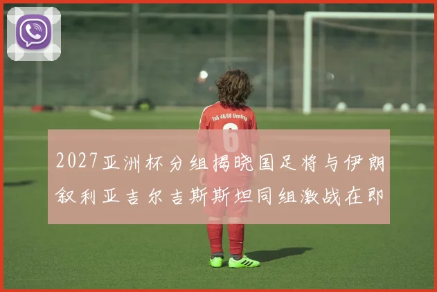 2027亚洲杯分组揭晓国足将与伊朗叙利亚吉尔吉斯斯坦同组激战在即
