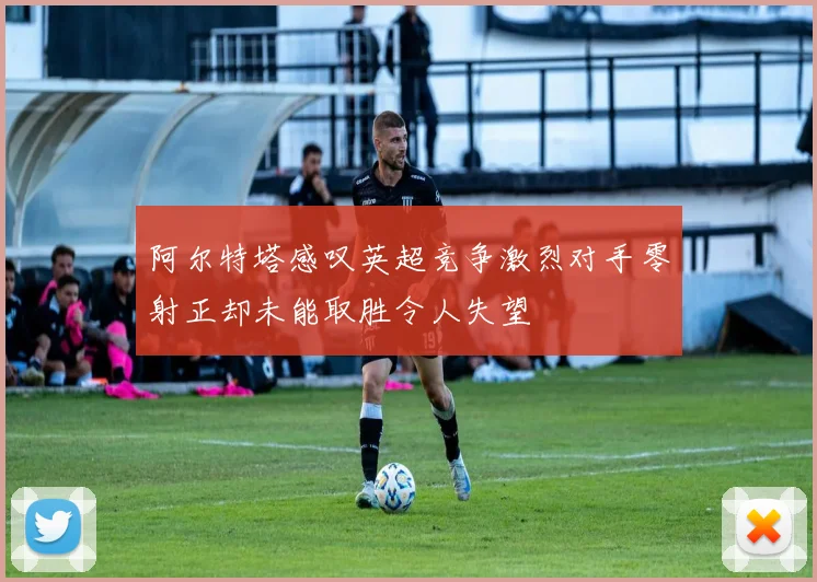 阿尔特塔感叹英超竞争激烈对手零射正却未能取胜令人失望