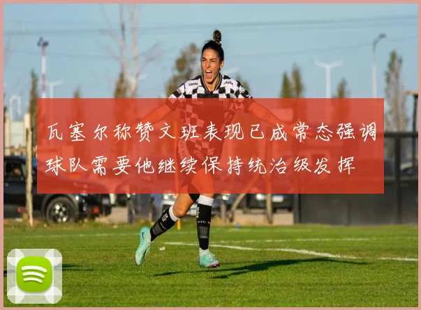 瓦塞尔称赞文班表现已成常态强调球队需要他继续保持统治级发挥