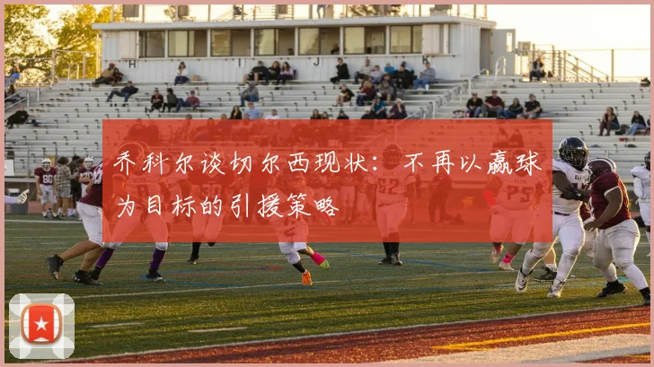 乔科尔谈切尔西现状：不再以赢球为目标的引援策略